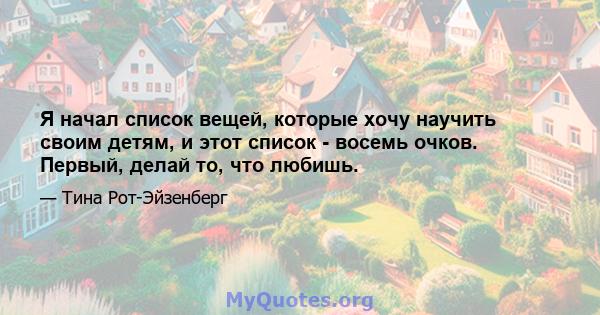 Я начал список вещей, которые хочу научить своим детям, и этот список - восемь очков. Первый, делай то, что любишь.