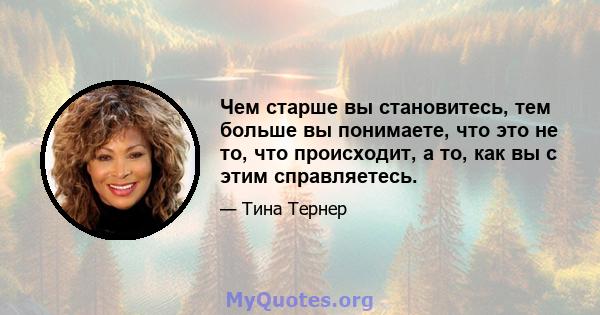 Чем старше вы становитесь, тем больше вы понимаете, что это не то, что происходит, а то, как вы с этим справляетесь.