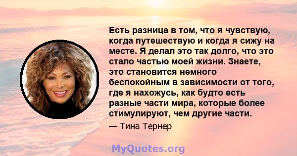 Есть разница в том, что я чувствую, когда путешествую и когда я сижу на месте. Я делал это так долго, что это стало частью моей жизни. Знаете, это становится немного беспокойным в зависимости от того, где я нахожусь,