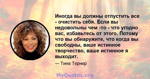 Иногда вы должны отпустить все - очистить себя. Если вы недовольны чем -то - что угодно вас, избавьтесь от этого. Потому что вы обнаружите, что когда вы свободны, ваше истинное творчество, ваше истинное я выходит.