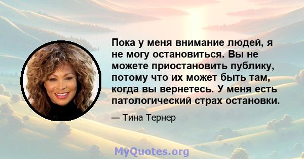 Пока у меня внимание людей, я не могу остановиться. Вы не можете приостановить публику, потому что их может быть там, когда вы вернетесь. У меня есть патологический страх остановки.