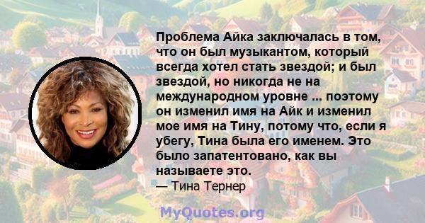 Проблема Айка заключалась в том, что он был музыкантом, который всегда хотел стать звездой; и был звездой, но никогда не на международном уровне ... поэтому он изменил имя на Айк и изменил мое имя на Тину, потому что,