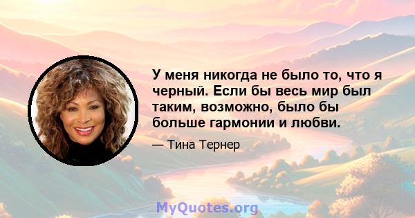 У меня никогда не было то, что я черный. Если бы весь мир был таким, возможно, было бы больше гармонии и любви.