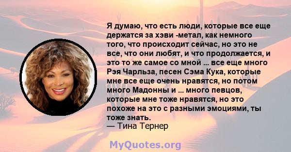 Я думаю, что есть люди, которые все еще держатся за хэви -метал, как немного того, что происходит сейчас, но это не все, что они любят, и что продолжается, и это то же самое со мной ... все еще много Рэя Чарльза, песен