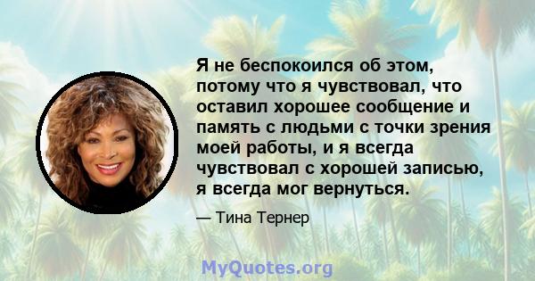 Я не беспокоился об этом, потому что я чувствовал, что оставил хорошее сообщение и память с людьми с точки зрения моей работы, и я всегда чувствовал с хорошей записью, я всегда мог вернуться.