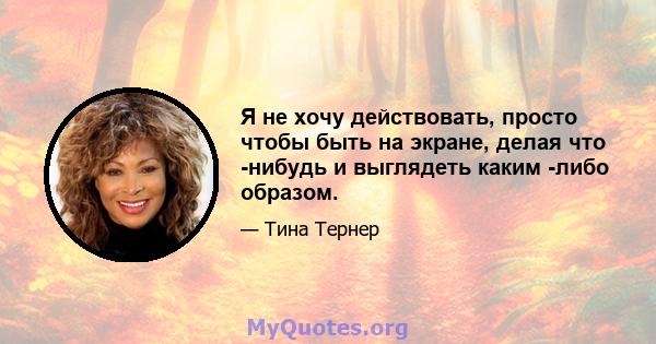 Я не хочу действовать, просто чтобы быть на экране, делая что -нибудь и выглядеть каким -либо образом.