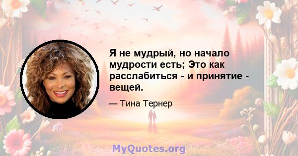 Я не мудрый, но начало мудрости есть; Это как расслабиться - и принятие - вещей.