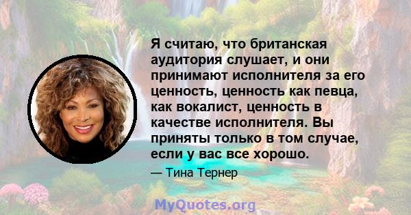 Я считаю, что британская аудитория слушает, и они принимают исполнителя за его ценность, ценность как певца, как вокалист, ценность в качестве исполнителя. Вы приняты только в том случае, если у вас все хорошо.