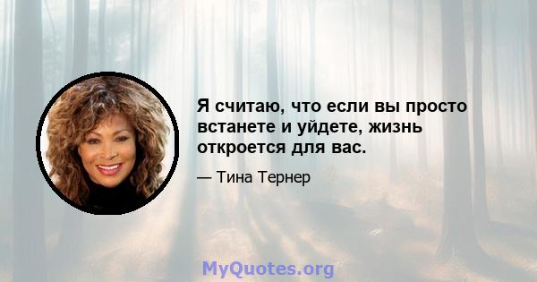 Я считаю, что если вы просто встанете и уйдете, жизнь откроется для вас.