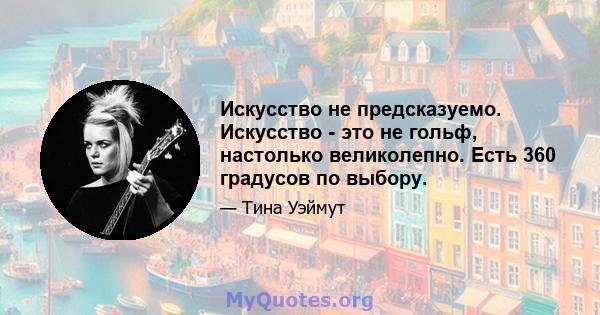 Искусство не предсказуемо. Искусство - это не гольф, настолько великолепно. Есть 360 градусов по выбору.