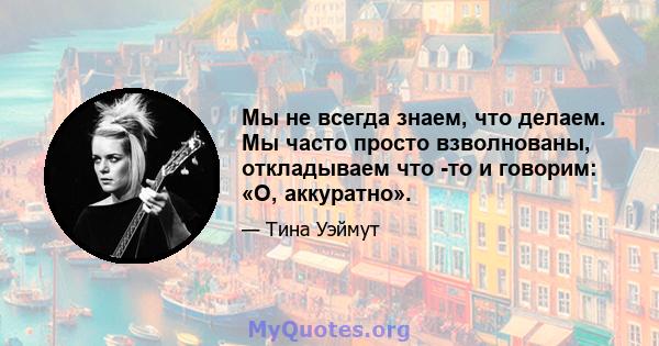 Мы не всегда знаем, что делаем. Мы часто просто взволнованы, откладываем что -то и говорим: «О, аккуратно».