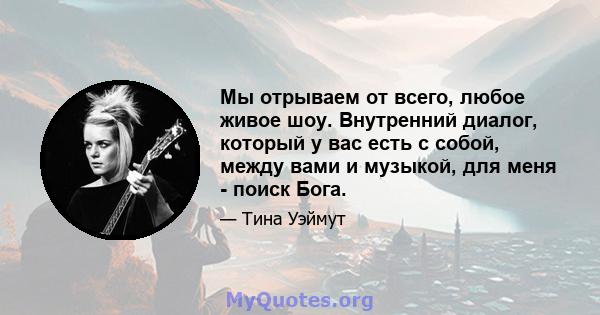 Мы отрываем от всего, любое живое шоу. Внутренний диалог, который у вас есть с собой, между вами и музыкой, для меня - поиск Бога.