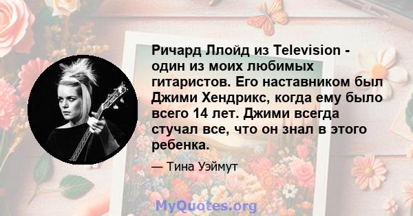 Ричард Ллойд из Television - один из моих любимых гитаристов. Его наставником был Джими Хендрикс, когда ему было всего 14 лет. Джими всегда стучал все, что он знал в этого ребенка.