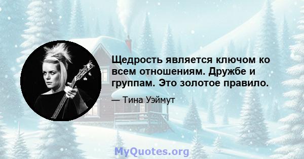 Щедрость является ключом ко всем отношениям. Дружбе и группам. Это золотое правило.