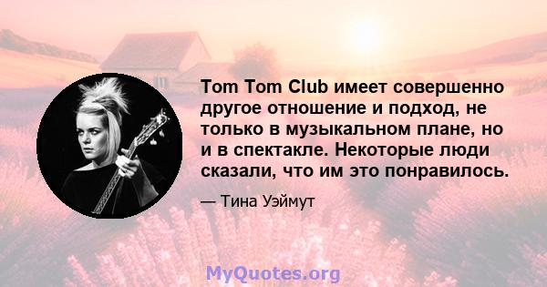 Tom Tom Club имеет совершенно другое отношение и подход, не только в музыкальном плане, но и в спектакле. Некоторые люди сказали, что им это понравилось.