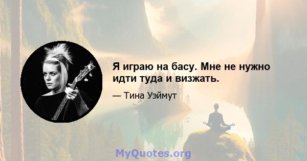 Я играю на басу. Мне не нужно идти туда и визжать.