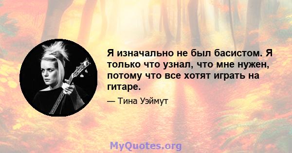 Я изначально не был басистом. Я только что узнал, что мне нужен, потому что все хотят играть на гитаре.