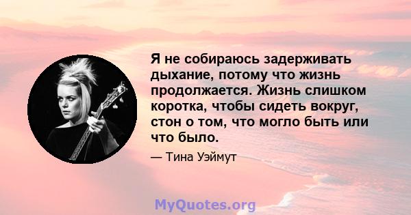 Я не собираюсь задерживать дыхание, потому что жизнь продолжается. Жизнь слишком коротка, чтобы сидеть вокруг, стон о том, что могло быть или что было.