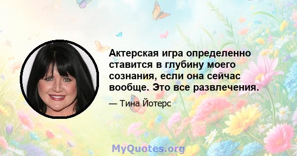 Актерская игра определенно ставится в глубину моего сознания, если она сейчас вообще. Это все развлечения.