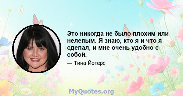 Это никогда не было плохим или нелепым. Я знаю, кто я и что я сделал, и мне очень удобно с собой.