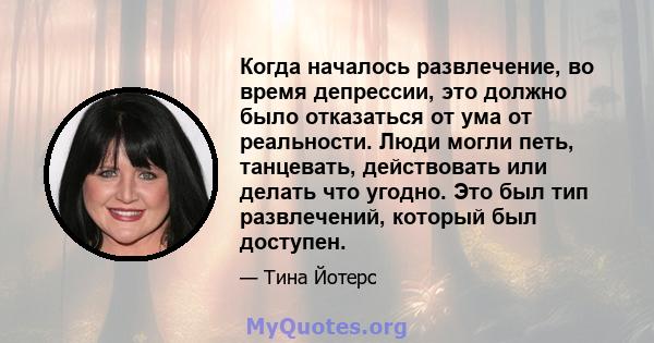 Когда началось развлечение, во время депрессии, это должно было отказаться от ума от реальности. Люди могли петь, танцевать, действовать или делать что угодно. Это был тип развлечений, который был доступен.