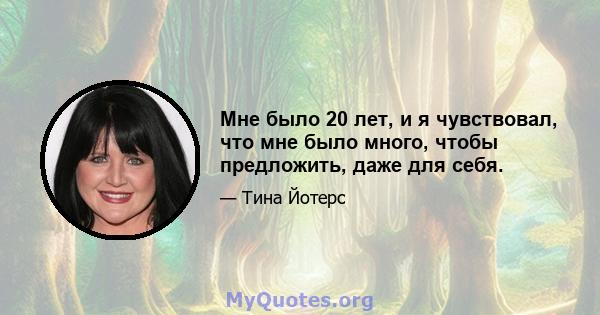 Мне было 20 лет, и я чувствовал, что мне было много, чтобы предложить, даже для себя.