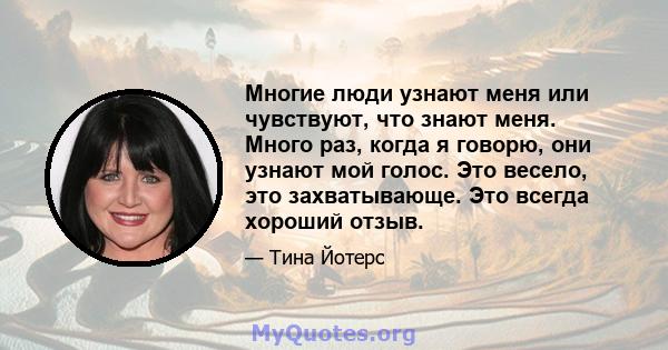 Многие люди узнают меня или чувствуют, что знают меня. Много раз, когда я говорю, они узнают мой голос. Это весело, это захватывающе. Это всегда хороший отзыв.