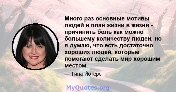 Много раз основные мотивы людей и план жизни в жизни - причинить боль как можно большему количеству людей, но я думаю, что есть достаточно хороших людей, которые помогают сделать мир хорошим местом.