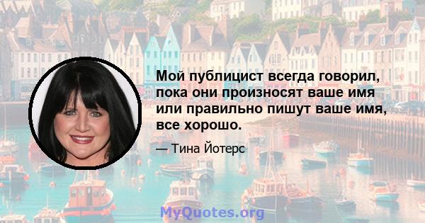 Мой публицист всегда говорил, пока они произносят ваше имя или правильно пишут ваше имя, все хорошо.