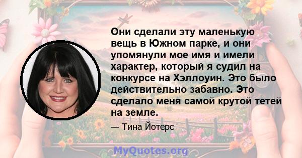 Они сделали эту маленькую вещь в Южном парке, и они упомянули мое имя и имели характер, который я судил на конкурсе на Хэллоуин. Это было действительно забавно. Это сделало меня самой крутой тетей на земле.