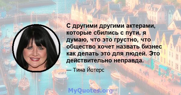 С другими другими актерами, которые сбились с пути, я думаю, что это грустно, что общество хочет назвать бизнес как делать это для людей. Это действительно неправда.