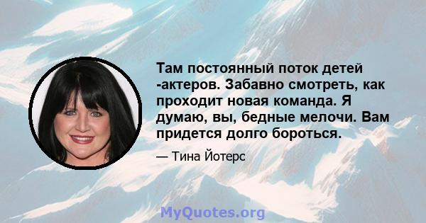 Там постоянный поток детей -актеров. Забавно смотреть, как проходит новая команда. Я думаю, вы, бедные мелочи. Вам придется долго бороться.