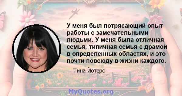 У меня был потрясающий опыт работы с замечательными людьми. У меня была отличная семья, типичная семья с драмой в определенных областях, и это почти повсюду в жизни каждого.