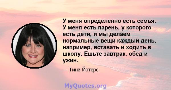 У меня определенно есть семья. У меня есть парень, у которого есть дети, и мы делаем нормальные вещи каждый день, например, вставать и ходить в школу. Ешьте завтрак, обед и ужин.