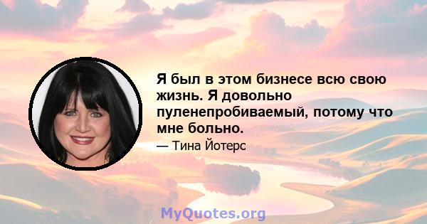 Я был в этом бизнесе всю свою жизнь. Я довольно пуленепробиваемый, потому что мне больно.