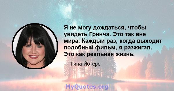 Я не могу дождаться, чтобы увидеть Гринча. Это так вне мира. Каждый раз, когда выходит подобный фильм, я разжигал. Это как реальная жизнь.