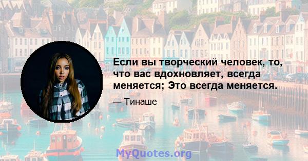 Если вы творческий человек, то, что вас вдохновляет, всегда меняется; Это всегда меняется.