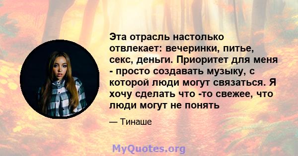 Эта отрасль настолько отвлекает: вечеринки, питье, секс, деньги. Приоритет для меня - просто создавать музыку, с которой люди могут связаться. Я хочу сделать что -то свежее, что люди могут не понять