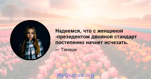 Надеемся, что с женщиной -президентом двойной стандарт постепенно начнет исчезать.