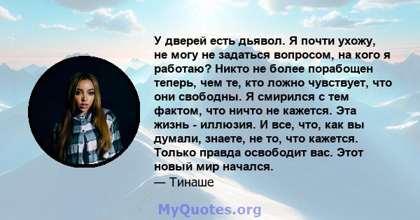 У дверей есть дьявол. Я почти ухожу, не могу не задаться вопросом, на кого я работаю? Никто не более порабощен теперь, чем те, кто ложно чувствует, что они свободны. Я смирился с тем фактом, что ничто не кажется. Эта