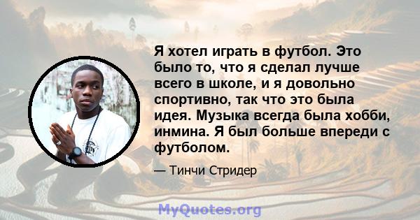 Я хотел играть в футбол. Это было то, что я сделал лучше всего в школе, и я довольно спортивно, так что это была идея. Музыка всегда была хобби, инмина. Я был больше впереди с футболом.