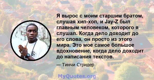 Я вырос с моим старшим братом, слушая хип-хоп, и Jay-Z был главным человеком, которого я слушал. Когда дело доходит до его слова, он просто из этого мира. Это мое самое большое вдохновение, когда дело доходит до