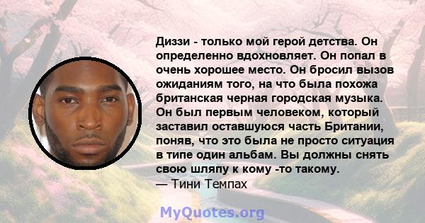 Диззи - только мой герой детства. Он определенно вдохновляет. Он попал в очень хорошее место. Он бросил вызов ожиданиям того, на что была похожа британская черная городская музыка. Он был первым человеком, который