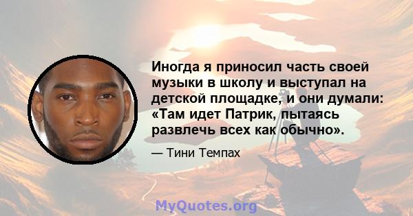 Иногда я приносил часть своей музыки в школу и выступал на детской площадке, и они думали: «Там идет Патрик, пытаясь развлечь всех как обычно».