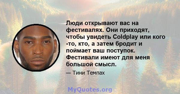 Люди открывают вас на фестивалях. Они приходят, чтобы увидеть Coldplay или кого -то, кто, а затем бродит и поймает ваш поступок. Фестивали имеют для меня большой смысл.