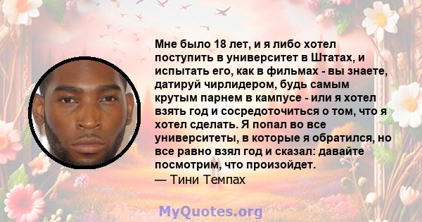 Мне было 18 лет, и я либо хотел поступить в университет в Штатах, и испытать его, как в фильмах - вы знаете, датируй чирлидером, будь самым крутым парнем в кампусе - или я хотел взять год и сосредоточиться о том, что я