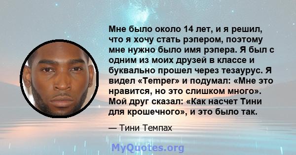 Мне было около 14 лет, и я решил, что я хочу стать рэпером, поэтому мне нужно было имя рэпера. Я был с одним из моих друзей в классе и буквально прошел через тезаурус. Я видел «Temper» и подумал: «Мне это нравится, но