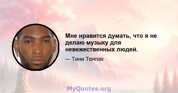 Мне нравится думать, что я не делаю музыку для невежественных людей.