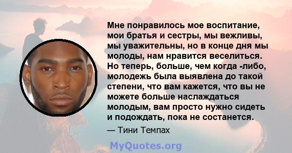 Мне понравилось мое воспитание, мои братья и сестры, мы вежливы, мы уважительны, но в конце дня мы молоды, нам нравится веселиться. Но теперь, больше, чем когда -либо, молодежь была выявлена ​​до такой степени, что вам