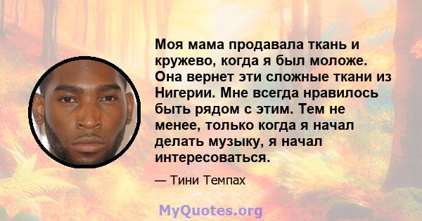 Моя мама продавала ткань и кружево, когда я был моложе. Она вернет эти сложные ткани из Нигерии. Мне всегда нравилось быть рядом с этим. Тем не менее, только когда я начал делать музыку, я начал интересоваться.